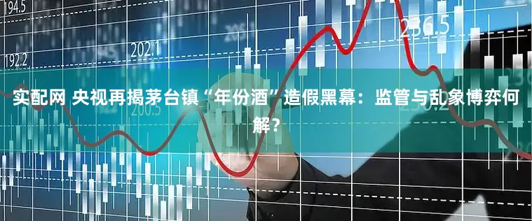 实配网 央视再揭茅台镇“年份酒”造假黑幕：监管与乱象博弈何解？