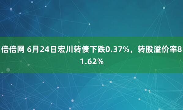 倍倍网 6月24日宏川转债下跌0.37%，转股溢价率81.62%
