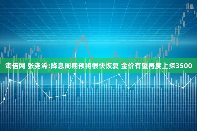 淘倍网 张尧浠:降息周期预将很快恢复 金价有望再度上探3500