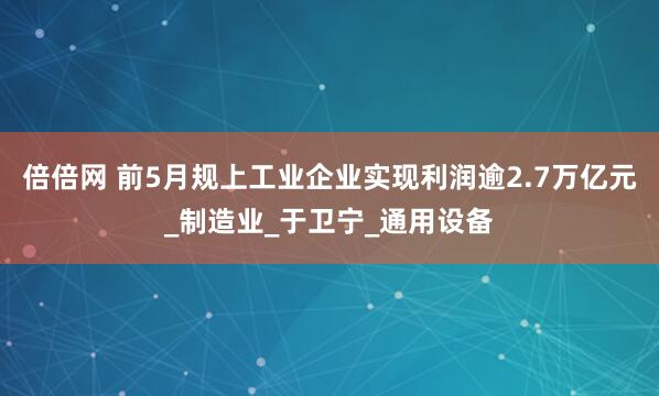倍倍网 前5月规上工业企业实现利润逾2.7万亿元_制造业_于卫宁_通用设备