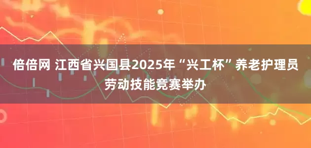 倍倍网 江西省兴国县2025年“兴工杯”养老护理员劳动技能竞赛举办