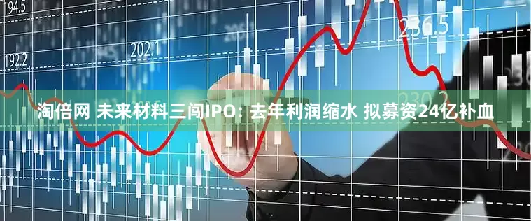 淘倍网 未来材料三闯IPO: 去年利润缩水 拟募资24亿补血