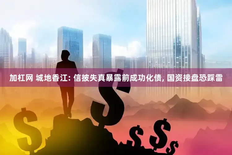 加杠网 城地香江: 信披失真暴露前成功化债, 国资接盘恐踩雷