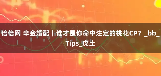 倍倍网 辛金婚配｜谁才是你命中注定的桃花CP？_bb_Tips_戊土