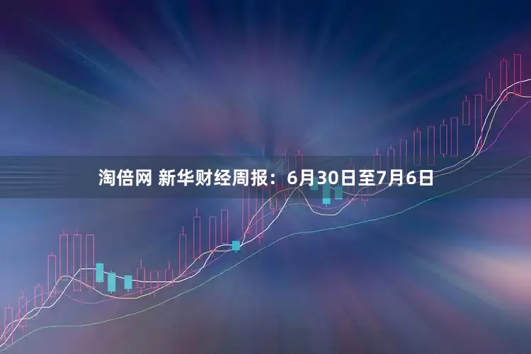 淘倍网 新华财经周报：6月30日至7月6日