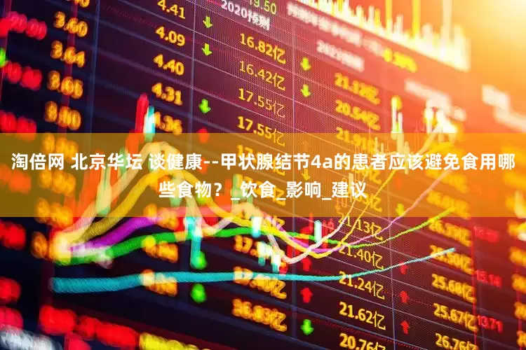 淘倍网 北京华坛 谈健康--甲状腺结节4a的患者应该避免食用哪些食物？_饮食_影响_建议