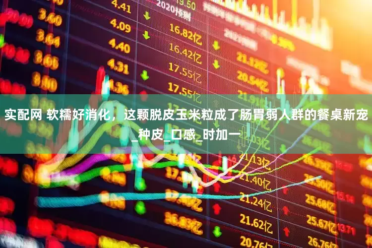 实配网 软糯好消化，这颗脱皮玉米粒成了肠胃弱人群的餐桌新宠_种皮_口感_时加一