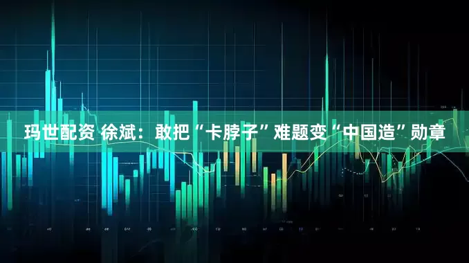 玛世配资 徐斌：敢把“卡脖子”难题变“中国造”勋章