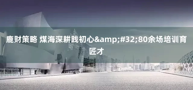鹿财策略 煤海深耕践初心&#32;80余场培训育匠才