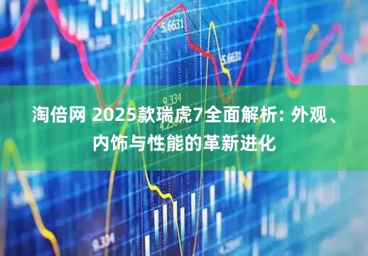 淘倍网 2025款瑞虎7全面解析: 外观、内饰与性能的革新进化
