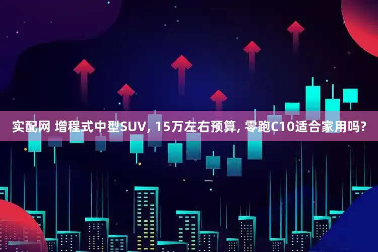 实配网 增程式中型SUV, 15万左右预算, 零跑C10适合家用吗?