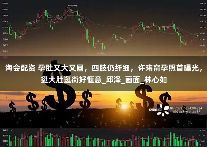 海会配资 孕肚又大又圆，四肢仍纤细，许玮甯孕照首曝光，挺大肚逛街好惬意_邱泽_画面_林心如
