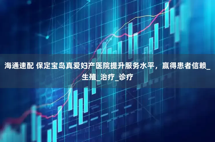 海通速配 保定宝岛真爱妇产医院提升服务水平，赢得患者信赖_生殖_治疗_诊疗