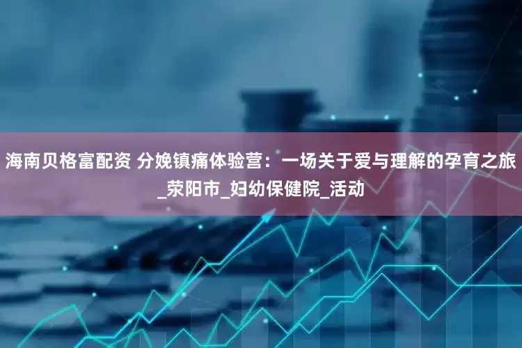 海南贝格富配资 分娩镇痛体验营：一场关于爱与理解的孕育之旅_荥阳市_妇幼保健院_活动