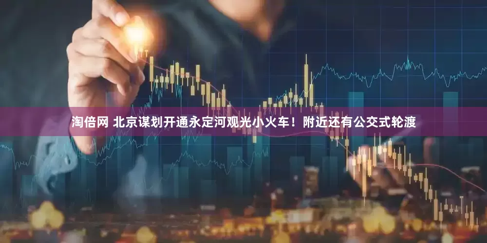 淘倍网 北京谋划开通永定河观光小火车！附近还有公交式轮渡