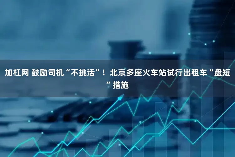 加杠网 鼓励司机“不挑活”！北京多座火车站试行出租车“盘短”措施