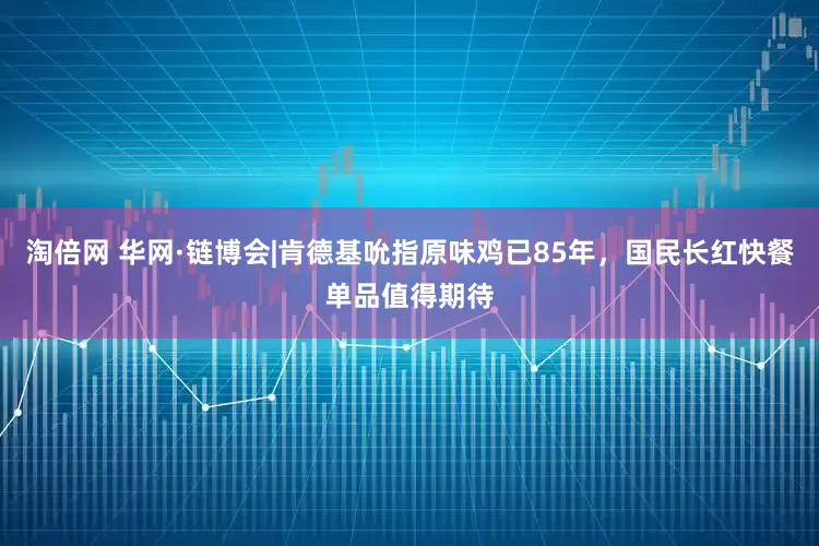 淘倍网 华网·链博会|肯德基吮指原味鸡已85年，国民长红快餐单品值得期待