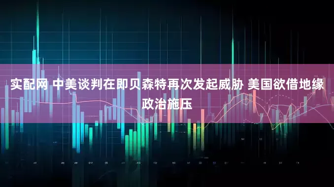 实配网 中美谈判在即贝森特再次发起威胁 美国欲借地缘政治施压