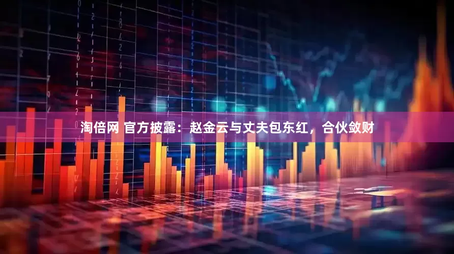 淘倍网 官方披露：赵金云与丈夫包东红，合伙敛财