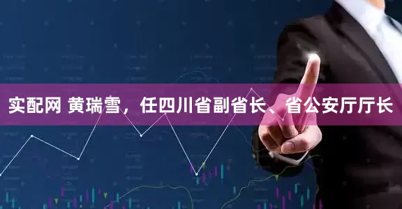 实配网 黄瑞雪，任四川省副省长、省公安厅厅长