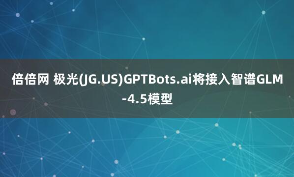 倍倍网 极光(JG.US)GPTBots.ai将接入智谱GLM-4.5模型