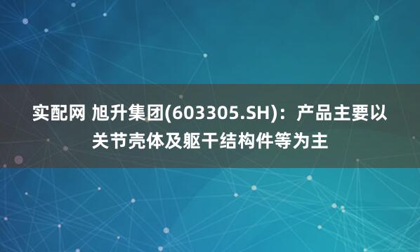 实配网 旭升集团(603305.SH)：产品主要以关节壳体及躯干结构件等为主