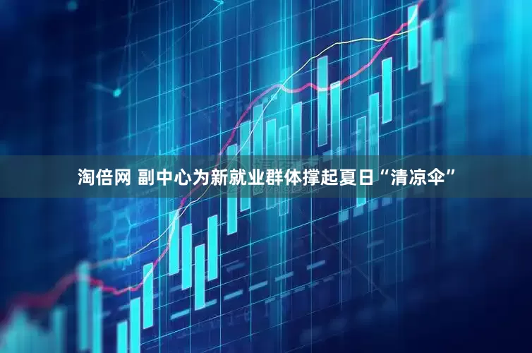 淘倍网 副中心为新就业群体撑起夏日“清凉伞”
